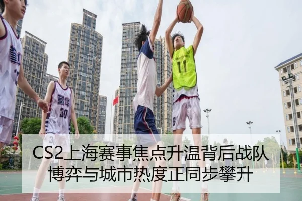 CS2上海赛事焦点升温背后战队博弈与城市热度正同步攀升