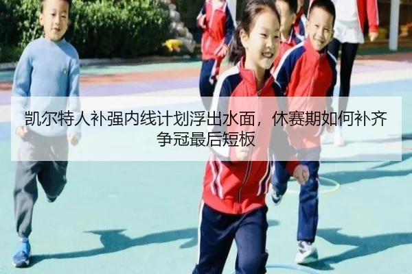 凯尔特人补强内线计划浮出水面，休赛期如何补齐争冠最后短板